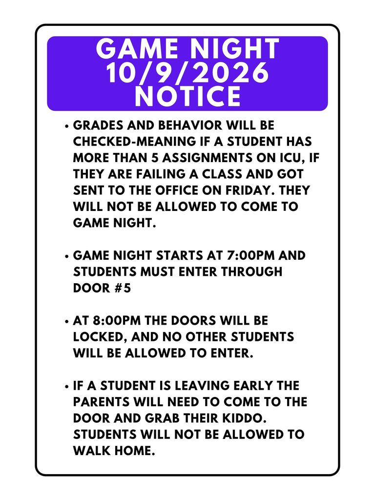 Game Night notice- Grades and Behavior will be checked-meaning if a student has more than 5 assignments on ICU, if they are failing a class and got sent to the office on Friday. They will not be allowed to come to game night. Game night starts at 7:00pm and students must enter through door #5 At 8:00pm the doors will be locked, and no other students will be allowed to enter. If a student is leaving early, the parents will need to come to the door and grab their kiddo. Students will not be allowed to walk home.
