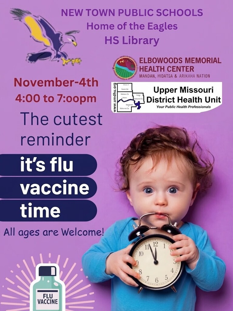 New Town Public Schools Home of the Eagles HS Library  Elbowoods Memorial Health Center Mandan, Hidatsa & Arikara Nation  Upper Missouri District Health Unit Your Public Health Professionals  November-4th 4:00 to 7:00pm   The cutest Reminder  It’s flu  vaccine time All ages are welcome  Flu  Vaccine