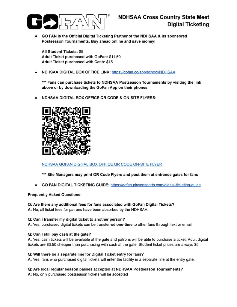 NDHSAA Cross Country State Meet Digital Ticketing ● GO FAN is the Official Digital Ticketing Partner of the NDHSAA & its sponsored Postseason Tournaments. Buy ahead online and save money! All Student Tickets: $5 Adult Ticket purchased with GoFan: $11.50 Adult Ticket purchased with Cash: $15 ● NDHSAA DIGITAL BOX OFFICE LINK: https://gofan.co/app/school/NDHSAA *** Fans can purchase tickets to NDHSAA Postseason Tournaments by visiting the link above or by downloading the GoFan App on their phones. ● NDHSAA DIGITAL BOX OFFICE QR CODE & ON-SITE FLYERS: NDHSAA GOFAN DIGITAL BOX OFFICE QR CODE ON-SITE FLYER *** Site Managers may print QR Code Flyers and post them at entrance gates for fans ● GO FAN DIGITAL TICKETING GUIDE: https://gofan.playonsports.com/digital-ticketing-guide Frequently Asked Questions: Q: Are there any additional fees for fans associated with GoFan Digital Tickets? A: No, all ticket fees for patrons have been absorbed by the NDHSAA. Q: Can I transfer my digital ticket to another person? A: Yes, purchased digital tickets can be transferred one-time to other fans through text or email. Q: Can I still pay cash at the gate? A: Yes, cash tickets will be available at the gate and patrons will be able to purchase a ticket. Adult digital tickets are $3.50 cheaper than purchasing with cash at the gate. Student ticket prices are always $5. Q: Will there be a separate line for Digital Ticket entry for fans? A: Yes, fans who purchased digital tickets will enter the facility in a separate line at the entry gate. Q: Are local regular season passes accepted at NDHSAA Postseason Tournaments? A: No, only purchased postseason tickets will be accepted
