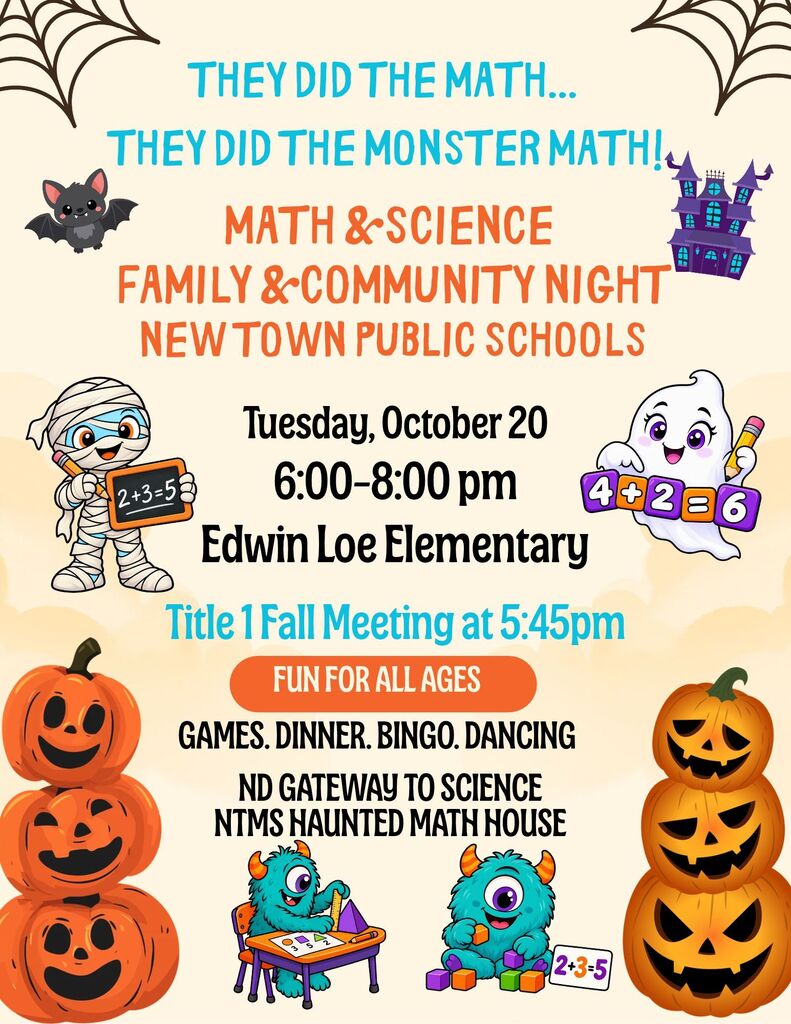 Math Night They Did the Math…They Did the Monster Math! Math & Science Family & Community Night New Town Public Schools Tuesday, October 20 6:00-8:00pm Edwin Loe Elementary Title 1 Fall Meeting at 5:45pm… Fun for all ages Games, dinner, bingo, dancing, NTMS Haunted Math House