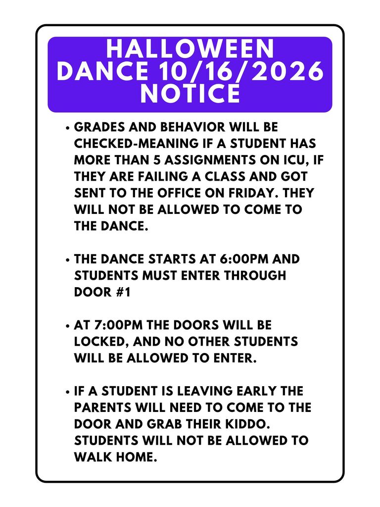 Middle School Halloween Dance 10/16/2026 Notice •	Grades and Behavior will be checked-meaning if a student has more than 5 assignments on ICU, if they are failing a class and got sent to the office on Friday. They will not be allowed to come to the dance. •	The dance starts at 6:00pm and students must enter through door #1 •	At 7:00pm the doors will be locked, and no other students will be allowed to enter. •	If a student is leaving early the parents will need to come to the door and grab their kiddo. Students will not be allowed to walk home.