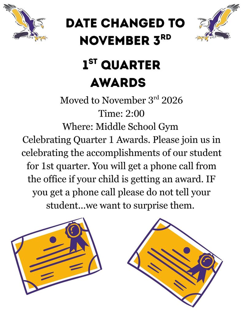 Date changed to November 3rd 1st quarter awards Moved to November 3rd, 2026 Time: 2:00 Where: Middle School Gym Celebrating Quarter 1 Awards. Please join us in celebrating the accomplishments of our student for 1st quarter. You will get a phone call from the office if your child gets an award. IF you get a phone call please do not tell your student...we want to surprise them.