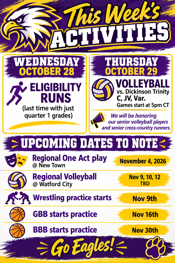 This week's activities Wednesday, October 28 Eligibility Runs (last time with quarter 1 grades) Thursday October 29, Volleyball vs. Dickinson Trinity C, JV, and Var Games start at 5 pm CT. We will be honoring our senior volleyball players and senior cross-country runners. Upcoming dates to note: Regional One Act Play on November 4; Regional Volleyball @ Watford City on Nov 9, 10, and 12; Wrestling practice starts Nov 9th; GBB starts practice Nov 16; BB starts Nov 30th