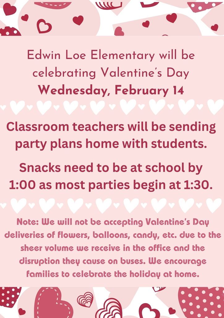 Edwin Loe Elementary will be celebrating Valentine’s Day Wednesday, February 14. Classroom teachers will be sending party plans home with students. Snacks need to be at school by 1:00 as most parties begin at 1:30. Note: We will not be accepting Valentine’s Day deliveries of flowers, balloons, candy, etc. due to the sheer volume we receive in the office and the disruption they cause on buses. We encourage families to celebrate the holiday at home.