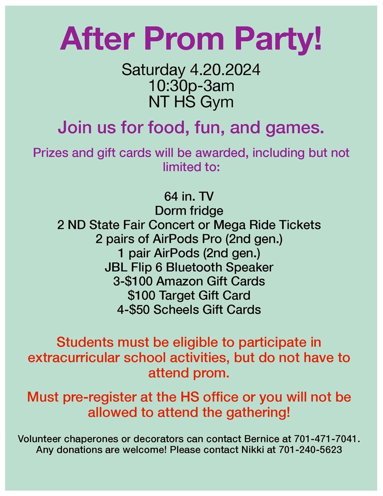 After Prom Party! Saturday 4.20.2024 10:30p-3am NTHS Gym Join us for food, fun, and games.64 in. TV Dorm fridge 2 ND State Fair Concert or Mega Ride Tickets 2 pairs of AirPods Pro (2nd gen.) 1 pair AirPods (2nd gen.) JBL Flip 6 Bluetooth Speaker 3-$100 Amazon Gift Cards $100 Target Gift Card 4-$50 Scheels Gift Cards Students must be eligible to participate in extracurricular school activities, but do not have to attend prom. Must pre-register at the HS office or you will not be allowed to attend the gathering! Volunteer chaperones or decorators can contact Bernice at 701-471-7041. Any donations are welcome! Please contact Nikki at 701-240-5623