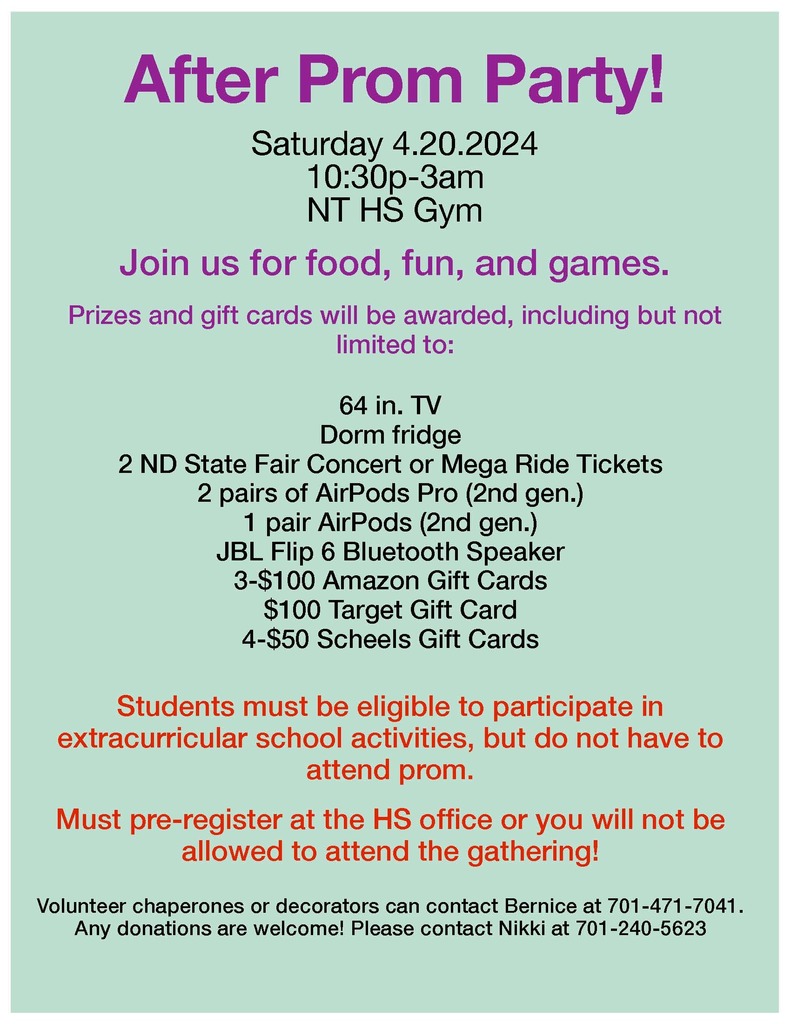 After Prom Party! Saturday 4.20.2024 10:30p-3am NTHS Gym Join us for food, fun, and games.64 in. TV Dorm fridge 2 ND State Fair Concert or Mega Ride Tickets 2 pairs of AirPods Pro (2nd gen.) 1 pair AirPods (2nd gen.) JBL Flip 6 Bluetooth Speaker 3-$100 Amazon Gift Cards $100 Target Gift Card 4-$50 Scheels Gift Cards Students must be eligible to participate in extracurricular school activities, but do not have to attend prom. Must pre-register at the HS office or you will not be allowed to attend the gathering! Volunteer chaperones or decorators can contact Bernice at 701-471-7041. Any donations are welcome! Please contact Nikki at 701-240-5623