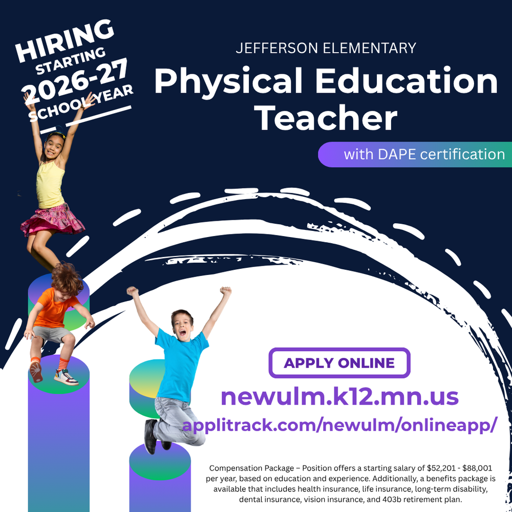 HIRING STARTING 2026-27 SCHOOL YEAR JEFFERSON ELEMENTARY Physical Education Teacher with DAPE certification APPLY ONLINE newulm.k12.mn.us applitrack.com/newulm/onlineapp/ Compensation Package - Position offers a starting salary of $52,201 - $88,001 per year, based on education and experience. Additionally, a benefits package is available that includes health insurance, life insurance, long-term disability, dental insurance, vision insurance, and 403b retirement plan.