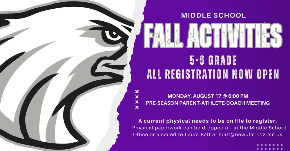 MIDDLE SCHOOL FALL ACTINITIES 5-8 GRADE ALL REGISTRATION NOW OPEN MONDAY, AUGUST 17 @ 6:00 PM PRE-SEASON PARENT-ATHLETE-COACH MEETING A current physical needs to be on file to register. Physical paperwork can be dropped off at the Middle School Office or emailed to Laura Batt at lbatt@newulm.k12.mn.us.
