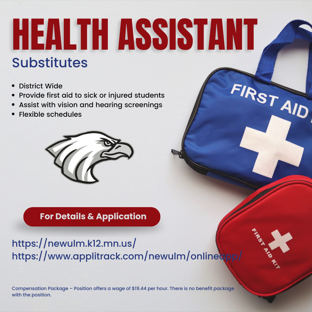 Health Assistant Substitutes District Wide Provide first aid to sick or injured students Assist with vision and hearing screenings Flexible schedules For Details & Application Https://newulm.k12.mn.us Https://www.applitrack.com/newulm/onlineapp/ Compensation Package - Position offers a wage of $19.44 per hour. There is no benefit package with the position.