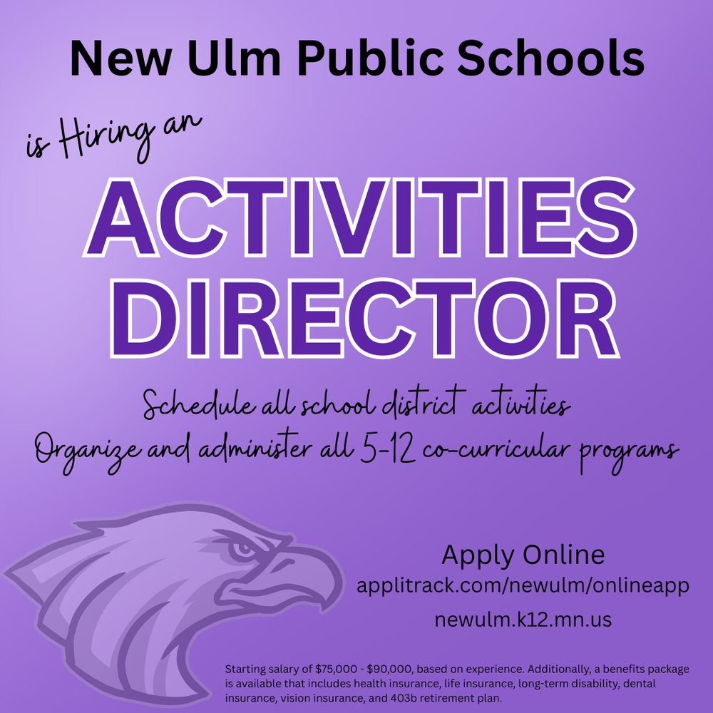 Flyer with the text: New Ulm Public Schools is Hiring an ACTIVITIES DIRECTOR Schedule all school district activities Organize and administer all 5-12 co-curricular programs Apply Online applitrack.com/newulm/onlineapp newulm.k12.mn.us Starting salary of $75,000 - $90,000, based on experience. Additionally, a benefits package is available that includes health insurance, life insurance, long-term disability, dental insurance, vision insurance, and 403b retirement plan.