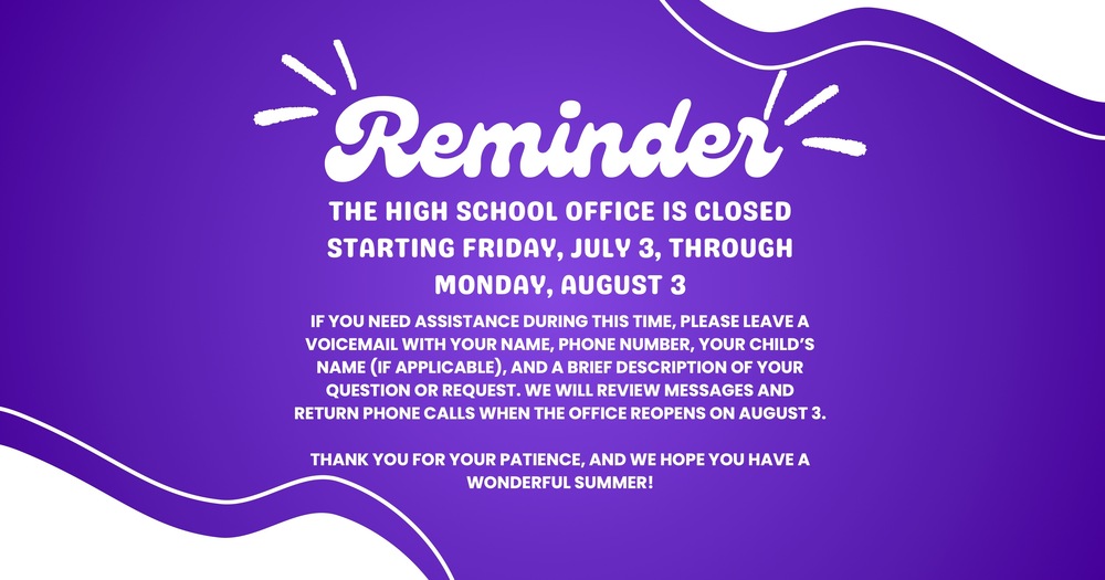 Reminder THE HIGH SCHOOL OFFICE IS CLOSED STARTING FRIDAY, JULY 3, THROUGH MONDAY, AUGUST 3 IF YOU NEED ASSISTANCE DURING THIS TIME, PLEASE LEAVE A VOICEMAIL WITH YOUR NAME, PHONE NUMBER, YOUR CHILD’S NAME (IF APPLICABLE), AND A BRIEF DESCRIPTION OF YOUR QUESTION OR REQUEST. WE WILL REVIEW MESSAGES AND RETURN PHONE CALLS WHEN THE OFFICE REOPENS ON AUGUST 3. THANK YOU FOR YOUR PATIENCE, AND WE HOPE YOU HAVE A WONDERFUL SUMMER!