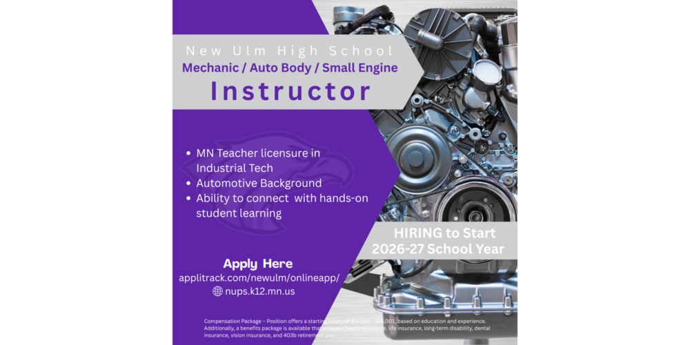 HIRING to Start 2026-27 School Year nups.k12.mn.us applitrack.com/newulm/onlineapp/ Apply Here MN Teacher licensure in Industrial Tech Automotive Background Ability to connect with hands-on student learning Instructor Mechanic / Auto Body / Small Engine New Ulm High School Compensation Package – Position offers a starting salary of $52,201 - $88,001, based on education and experience. Additionally, a benefits package is available that includes health insurance, life insurance, long-term disability, dental insurance, vision insurance, and 403b retirement plan.
