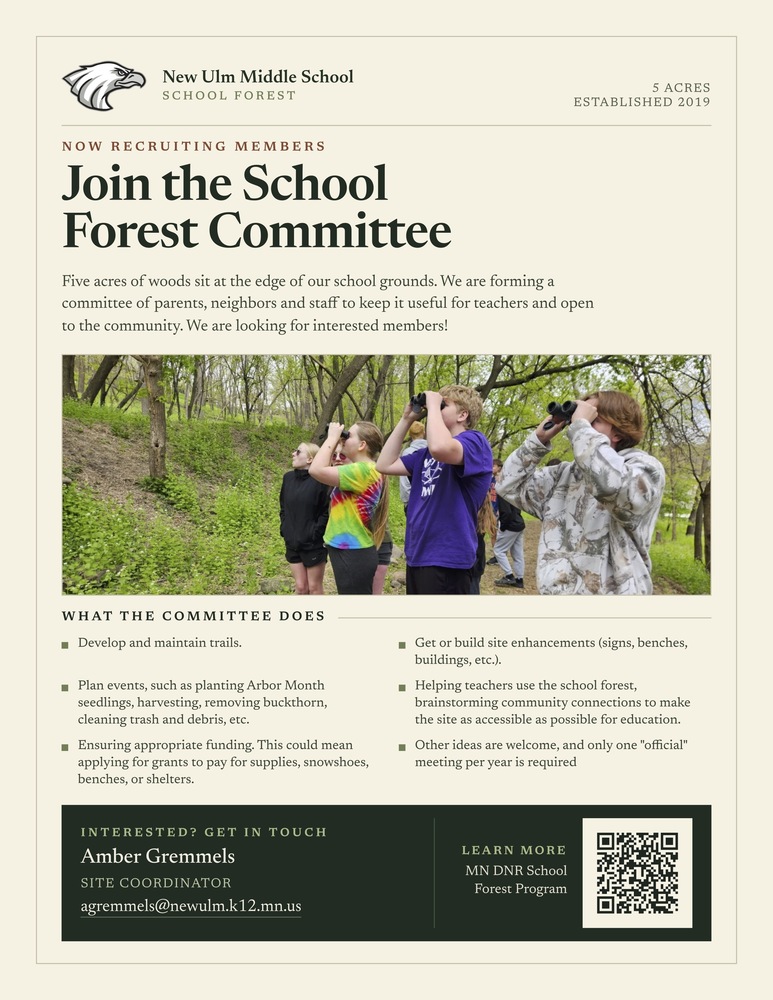 New Ulm Middle School SCHOOL FOREST 5 ACRES ESTABLISHED 2019 NOW RECRUITING MEMBERS Join the School Forest Committee Five acres of woods sit at the edge of our school grounds. We are forming a committee of parents, neighbors and staff to keep it useful for teachers and open to the community. We are looking for interested members! WHAT THE COMMITTEE DOES - Develop and maintain trails. - Plan events, such as planting Arbor Month seedlings, harvesting, removing buckthorn, cleaning trash and debris, etc. - Ensuring appropriate funding. This could mean applying for grants to pay for supplies, snowshoes, benches, or shelters. - Get or build site enhancements (signs, benches, buildings, etc.). - Helping teachers use the school forest, brainstorming community connections to make the site as accessible as possible for education. - Other ideas are welcome, and only one "official" meeting per year is required. INTERESTED? GET IN TOUCH Amber Gremmels SITE COORDINATOR agremmels@newulm.k12.mn.us LEARN MORE MN DNR School Forest Program