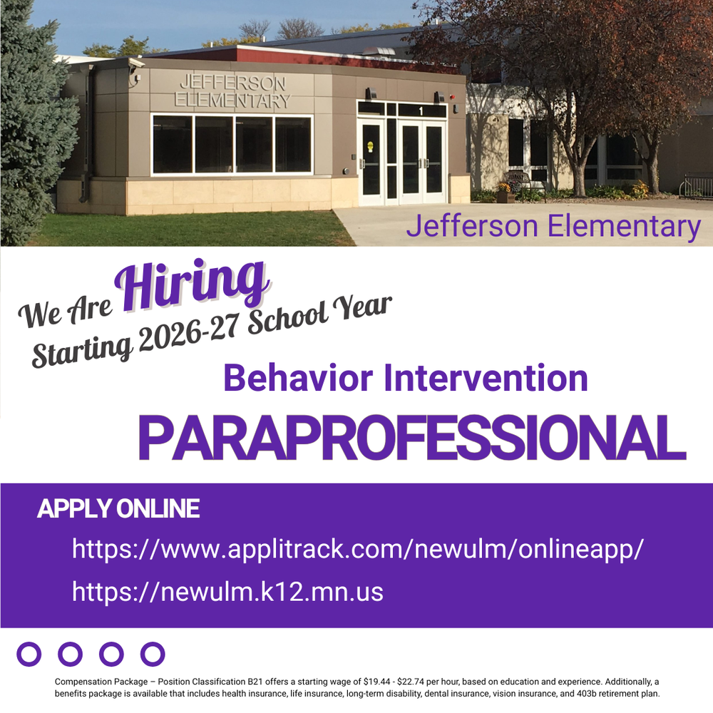 Flyer with the text: JEFFERSON ELEMENTARY We Are Hiring Starting 2026-27 School Year Position: Behavior Intervention PARAPROFESSIONAL APPLY ONLINE: https://www.applitrack.com/newulm/onlineapp/ https://newulm.k12.mn.us Compensation Package: - Position Classification B21 offers a starting wage of $19.44 - $22.74 per hour, based on education and experience. - Benefits package includes health insurance, life insurance, long-term disability, dental insurance, vision insurance, and 403b retirement plan.