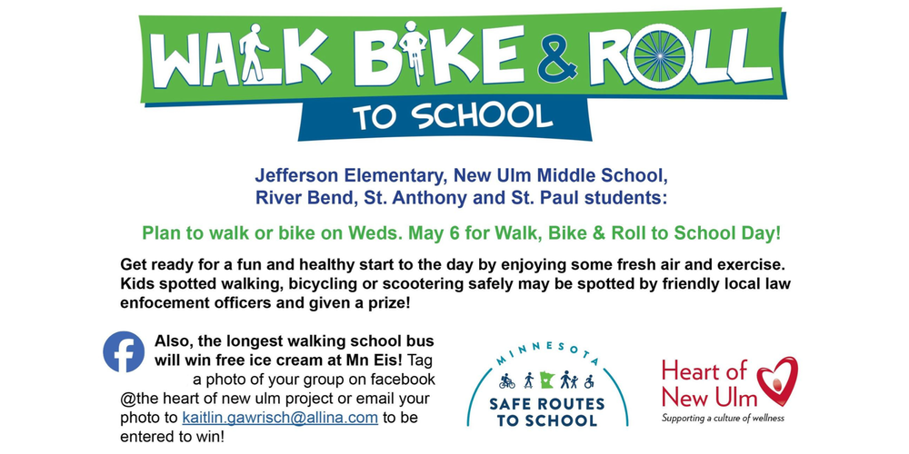 Flyer with the text: Walk Bike & Roll to School, Jefferson Elementary, New Ulm Middle School, River Bend, St. Anthony and St. Paul students: Plan to walk or bike on Weds. May 6 for Walk, Bike & Roll to School Day! Get ready for a fun and healthy start to the day by enjoying some fresh air and exercise.. Kids spotted walking, bicycling or scootering safely may be spotted by friendly local law enforcement officers and given a prize! Also, the longest walking school bus will win free ice cream at Mn Eis! Tag a photo of your group on facebook @the heart of new ulm project or email your photo to kaitlin.gawrisch@allina.com to be entered to win!