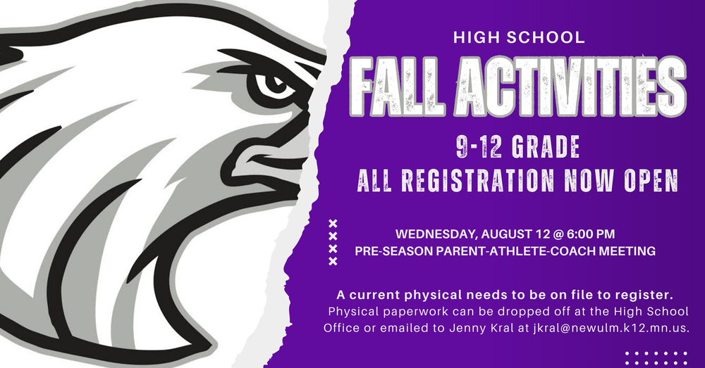 HIGH SCHOOL FALL ACTIVITIES 9-12 GRADE ALL REGISTRATION NOW OPEN WEDNESDAY, AUGUST 12 @ 6:00 PM PRE-SEASON PARENT-ATHLETE-COACH MEETING A current physical needs to be on file to register. Physical paperwork can be dropped off at the High School Office or emailed to Jenny Kral at jkral@newulm.k12.mn.us.