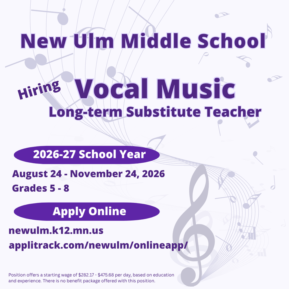 Flyer with the text: New Ulm Middle School Hiring Vocal Music Long-term Substitute Teacher 2026-27 School Year August 24 - November 24, 2026 Grades 5 - 8 Apply Online newulm.k12.mn.us applitrack.com/newulm/onlineapp Position offers a starting wage of $282.17 - $475.68 per day, based on education and experience. There is no benefit package offered with this position.