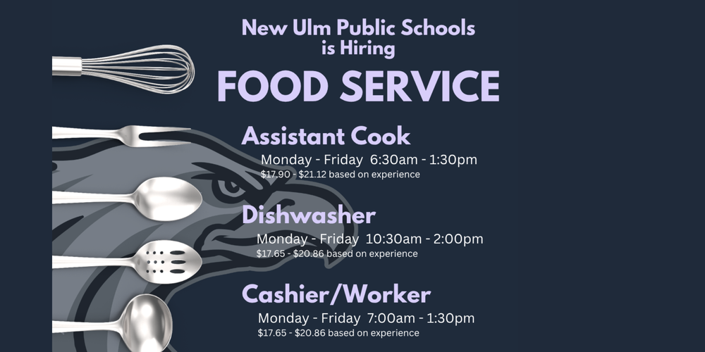Flyer with the text: New Ulm Public Schools is Hiring Food Service Assistant Cook Monday - Friday 6:30 am - 1:30pm $17.90 - $21.12 based on experience Dishwasher Monday - Friday 10:30am - 2:00pm $17.65 - $20.86 based on experience Cashier/Worker Monday - Friday 7:00am-1:30pm $17.65 - $20.86 based on experience Apply Online https://www.applitrack.com/newulm/onlineapp/ https://newulm.k12.mn.us/ School Days Only No Evenings or Weekends