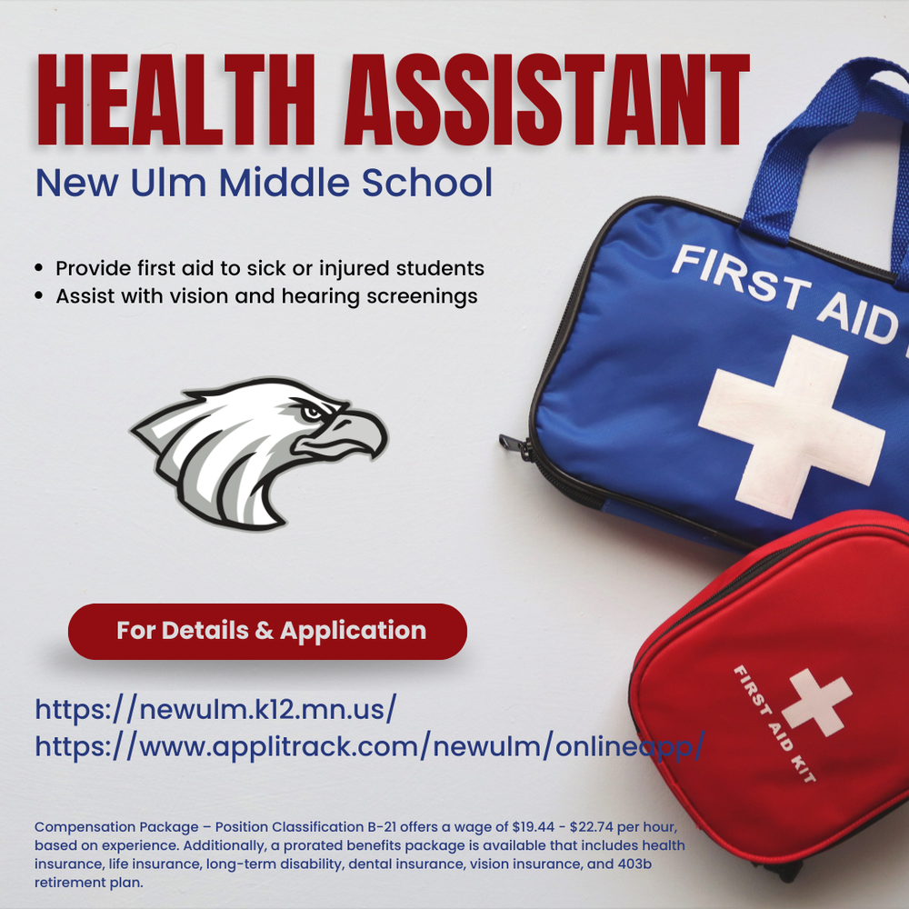Flyer with text: Health Assistant New Ulm Middle School Provide first aid to sick or injured students Assist with vision and hearing screenings For Details & Application Https://newulm.k12.mn.us Https://www.applitrack.com/newulm/onlineapp/ Compensation Package – Position Classification B-21 offers a wage of $19.44 - $22.74 per hour, based on experience. Additionally, a prorated benefits package is available that includes health insurance, life insurance, long-term disability, dental insurance, vision insurance, and 403b retirement plan.
