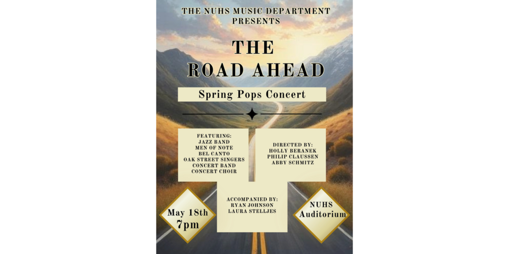 Flyer with the text: THE NUHS MUSIC DEPARTMENT PRESENTS THE ROAD AHEAD Spring Pops Concert FEATURING: - JAZZ BAND - MEN OF NOTE - BEL CANTO - OAK STREET SINGERS - CONCERT BAND - CONCERT CHOIR DIRECTED BY: - HOLLY BERANEK - PHILIP CLAUSSEN - ABBY SCHMITZ ACCOMPANIED BY: - RYAN JOHNSON - LAURA STELLJES May 18th 7pm NUHS AUDITORIUM