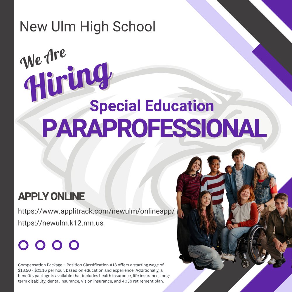 Flyer with the text: New Ulm High School We Are Hiring Special Education Paraprofessional Apply Online https://www.applitrack.com/newulm/onlineapp/ https://newulm.k12.mn.us/ Compensation Package - Position Classification A13 offers a starting wage of $18.50 - $21.16 per hour, based on education and experience. Additionally, a benefits package is available that includes health insurance, life insurance, long-term disability, dental insurance, vision insurance, and 403b retirement plan.
