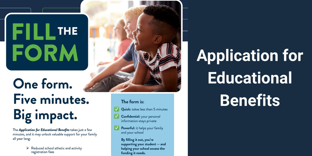 Picture with the text: Application for Educational Benefits FILL THE FORM One form. Five minutes. Big impact. The Application for Educational Benefits takes just a few minutes, and it may unlock valuable support for your family all year long: ➤ Reduced school athletic and activity registration fees, The form is: Quick: takes less than 5 minutes Confidential: your personal information stays private Powerful: it helps your family and your school By filling it out, you're supporting your student - and helping your school access the funding it needs.