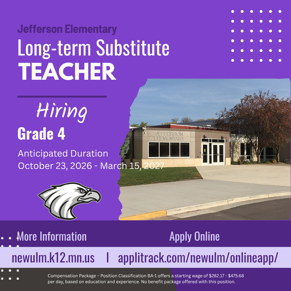 Flyer with the text: Jefferson Elementary Long-term Substitute Teacher Hiring Grade 4 Anticipated Duration October 23, 2026 - March 15, 2027 More Information newulm.k12.mn.us Apply Online applitrack.com/newulm/onlineapp/ Compensation Package – Position Classification BA-1 offers a starting wage of $282.17 - $475.68 per day, based on education and experience. No benefit package offered with this position.