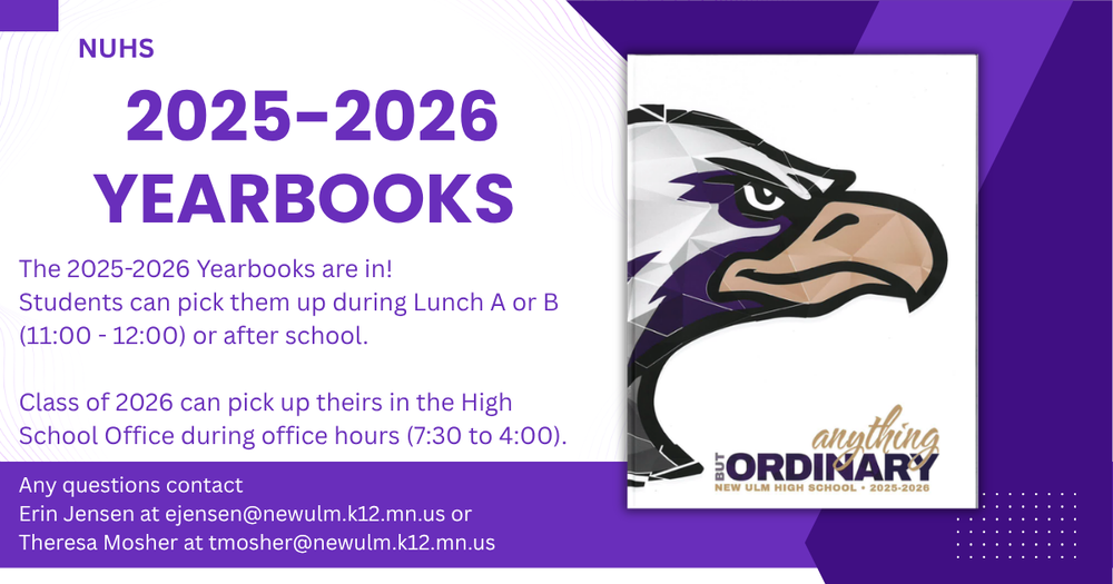 Flyer with a picture of the yearbook and the text: NUHS 2025-2026 YEARBOOKS The 2025-2026 Yearbooks are in! Students can pick them up during Lunch A or B (11:00 - 12:00) or after school. Class of 2026 can pick up theirs in the High School Office during office hours (7:30 to 4:00). Any questions contact Erin Jensen at ejensen@newulm.k12.mn.us or Theresa Mosher at tmosher@newulm.k12.mn.us