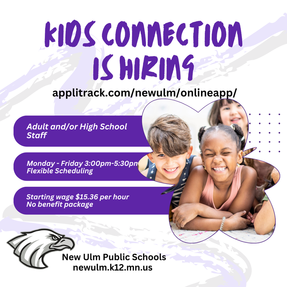 KIDS CONNECTION IS HIRING Adult and/or High School Staff Monday-Friday 3:00pm-5:30pm Flexible Scheduling Starting wage $15.36 per hour No benefit package New Ulm Public Schools newulm.k12.mn.us Apply at: applitrack.com/newulm/onlineapp/