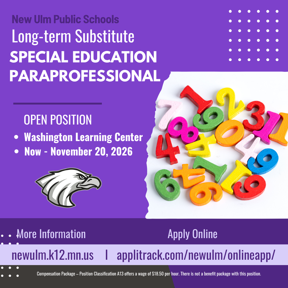 Flyer with the text: New Ulm Public Schools Long-term Substitute Special Education Paraprofessional Open Position Washington Learning Center Now - November 20, 2026 More Information Newulm.k12.mn.us Apply Online Applitrack.com/newulm/onlineapp Compensation Package - Position Classification A13 offers a wage of $18.50 per hour. There is not a benefit package with this position.