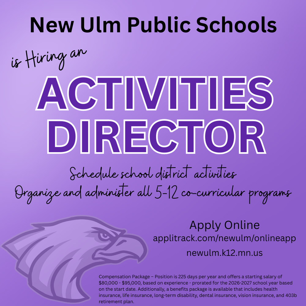 Flyer with the text: New Ulm Public Schools Is Hiring an Activities Director Schedule school district activities Organize and administer all 5-12 co-curricular programs Apply Online https://www.applitrack.com/newulm/onlineapp/ https://newulm.k12.mn.us/ Compensation Package – Position is 225 days per year and offers a starting salary of $80,000 - $95,000, based on experience - prorated for the 2026-2027 school year based on the start date. Additionally, a benefits package is available that includes health insurance, life insurance, long-term disability, dental insurance, vision insurance, and 403b retirement plan.