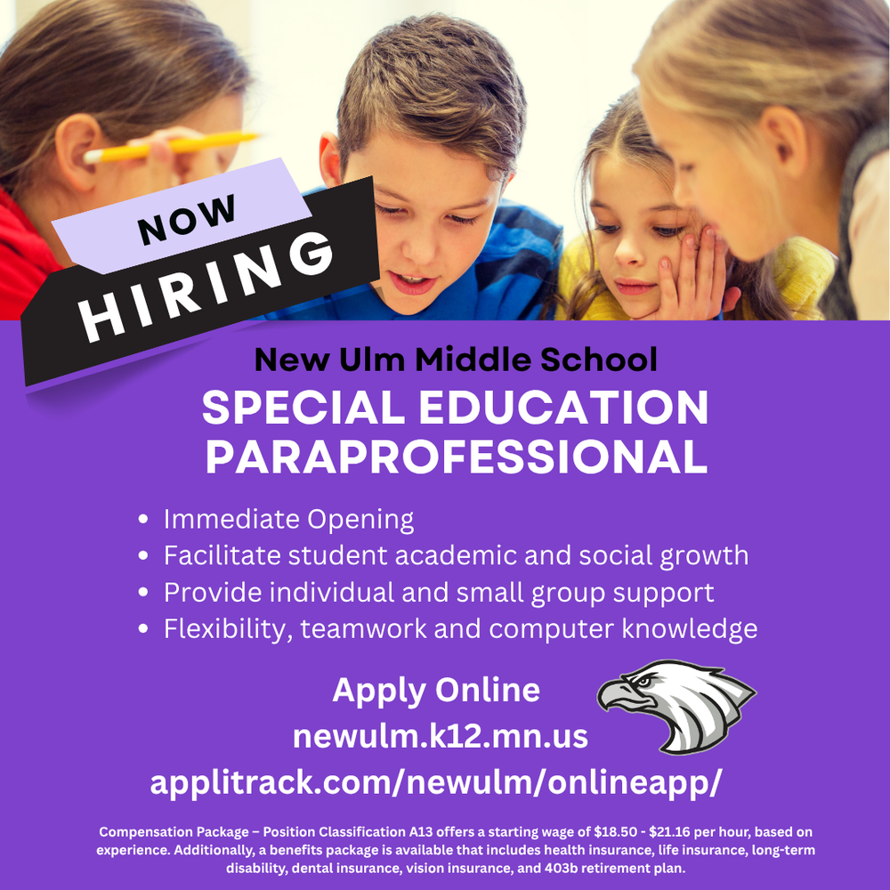 Flyer with the text: Now Hiring New Ulm Middle School Special Education Paraprofessional Immediate Opening Facilitate student academic and social growth Provide individual and small group support Flexibility, teamwork and computer knowledge Apply Online newulm.k12.mn.us applitrack.com/newulm/onlineapp/ Compensation Package – Position Classification A13 offers a starting wage of $18.50 - $21.16 per hour, based on experience. Additionally, a benefits package is available that includes health insurance, life insurance, long-term disability, dental insurance, vision insurance, and 403b retirement plan.
