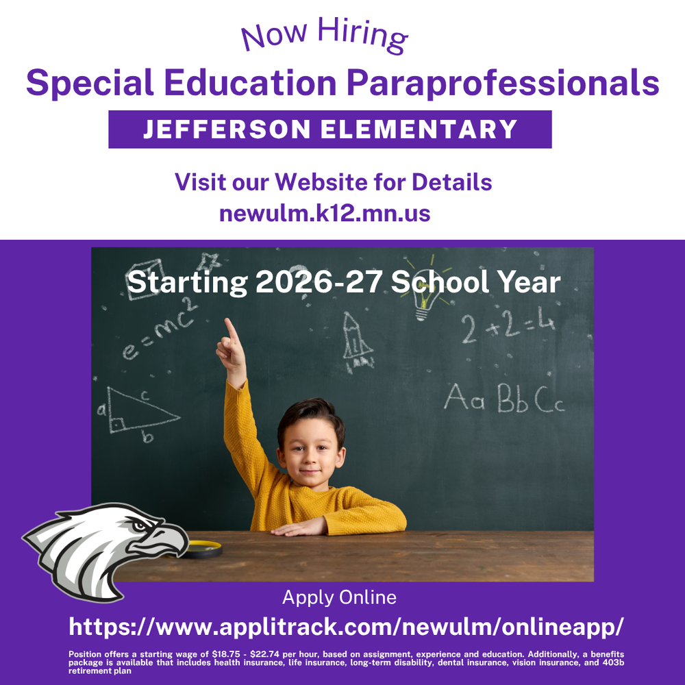 Flyer with the text: Now Hiring Special Education Paraprofessionals Jefferson Elementary Visit our Website for Details Starting 2026-27 School Year Apply Online https://www.applitrack.com/newulm/onlineapp/ Position offers a starting wage of $18.75 - $22.74 per hour, based on assignment, experience and education. Additionally, a benefits package is available that includes health insurance, life insurance, long-term disability, dental insurance, vision insurance, and 403b retirement plan