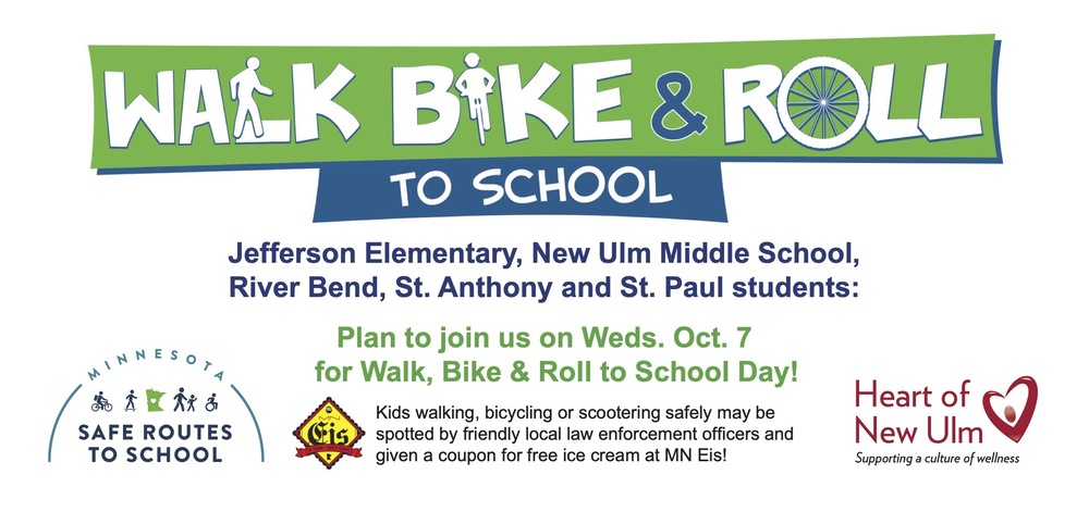 Flyer with the text: WALK BIKE & ROLL TO SCHOOL Jefferson Elementary, New Ulm Middle School, River Bend, St. Anthony and St. Paul students: Plan to join us on Weds. Oct. 7 for Walk, Bike & Roll to School Day! Kids walking, bicycling or scootering safely may be spotted by friendly local law enforcement officers and given a coupon for free ice cream at MN Eis! Heart of New Ulm Supporting a culture of wellness Minnesota Safe Routs to School