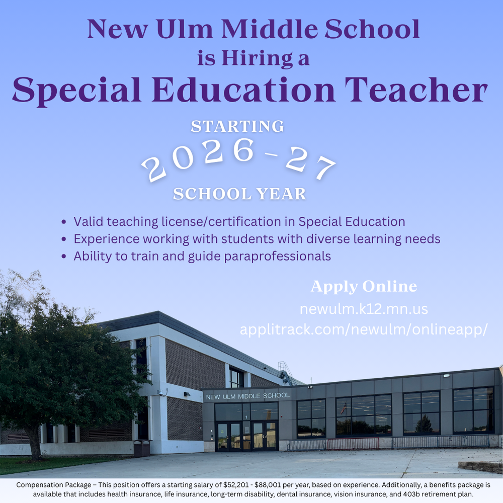 Flyer with the text: New Ulm Middle School is Hiring a Special Education Teacher STARTING 2026-27 SCHOOL YEAR • Valid teaching license/certification in Special Education • Experience working with students with diverse learning needs • Ability to train and guide paraprofessionals Apply Online newulm.k12.mn.us applitrack.com/newulm/onlineapp/ Compensation Package – This position offers a starting salary of $52,201 - $88,001 per year, based on experience. Additionally, a benefits package is available that includes health insurance, life insurance, long-term disability, dental insurance, vision insurance, and 403b retirement plan.