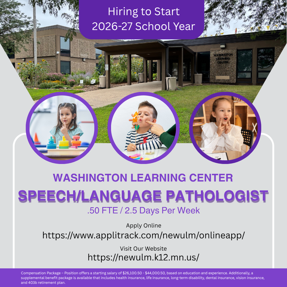 Flyer with the text: Hiring to Start 2026-27 School Year Washington Learning Center Speech/Language Pathologist .50 FTE / 2.5 Days Per Week Apply Online https://www.applitrack.com/newulm/onlineapp/ Visit Our Website https://newulm.k12.mn.us/ Compensation Package – Position offers a starting salary of $26,100.50 - $44,000.50, based on education and experience. Additionally, a supplemental benefit package is available that includes health insurance, life insurance, long-term disability, dental insurance, vision insurance, and 403b retirement plan.