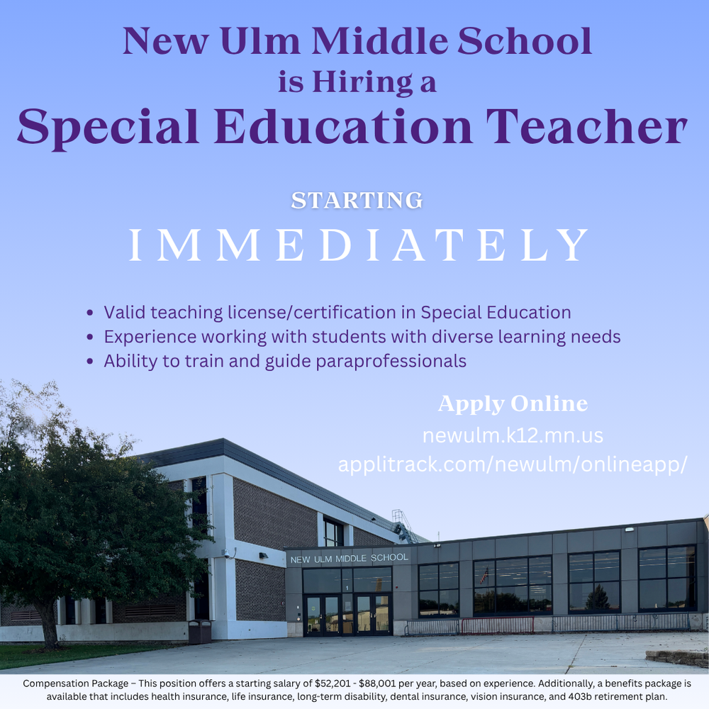 Flyer with the text: New Ulm Middle School is hiring a Special Education Teacher Starting Immediately Valid teaching license/certification in Special Education Experience working with students with diverse learning needs Ability to train and guide paraprofessionals Apply Online Newulm.k12.mn.us Applitrack.com/newulm/onlineapp/ Compensation Package - This position offers a starting salary of $52,201 - $88,001 per year, based on experience. Additionally, a benefits package is available that includes health insurance, life insurance, long-term disability, dental insurance, vision insurance, and 403b retirement plan.