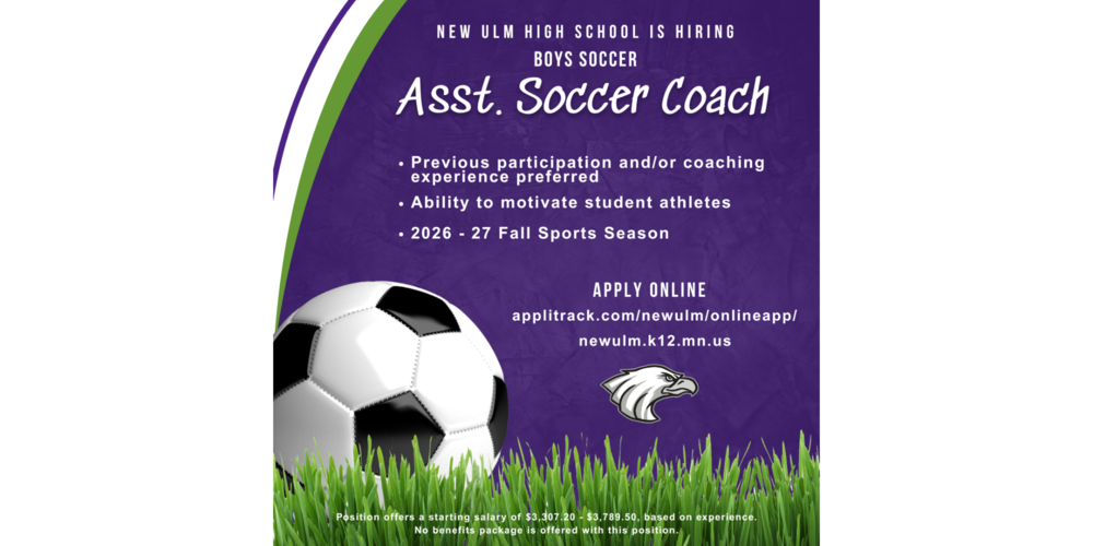 Image with the text: NEW ULM HIGH SCHOOL IS HIRING BOYS SOCCER Asst. Soccer Coach • Previous participation and/or coaching experience preferred • Ability to motivate student athletes • 2026 - 27 Fall Sports Season APPLY ONLINE: applitrack.com/newulm/onlineapp/ newulm.k12.mn.us Position offers a starting salary of $3,307.20 - $3,789.50, based on experience. No benefits package is offered with this position.