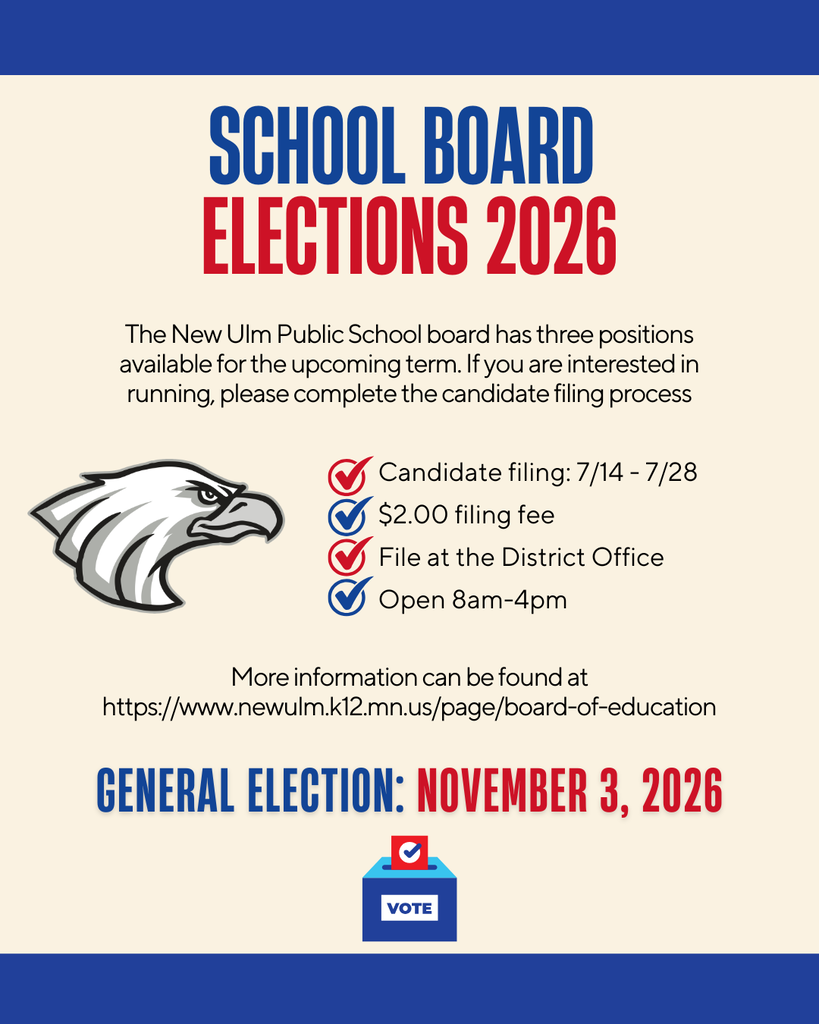 SCHOOL BOARD ELECTIONS 2026 The New Ulm Public School board has three positions available for the upcoming term. If you are interested in running, please complete the candidate filing process. Candidate filing: 7/14 - 7/28 $2.00 filing fee File at the District Office Open 8am-4pm More information can be found at https://www.newulm.k12.mn.us/page/board-of-education GENERAL ELECTION: NOVEMBER 3, 2026 VOTE