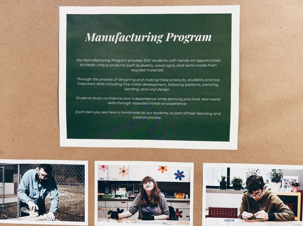 Our manufactoring program provides eac students with hands-on opportunities to create unique products such as jewelry, wood signs, and items made from recycled materials. Through the process of designing and making these products, students practice important skills including fine motor development, following patterns, painting, sanding, and vinyl design.