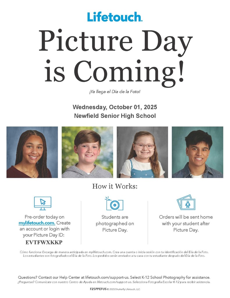 Picture Day is Coming! Wednesday, October 01, 2025 Newfield Senior High School How it Works: Pre-order today on mylifetouch.com. Create an account or login with you Picture Day ID: Questions? Contact our Help Center at lifetouch.com/support-us. Select K-12 School Photography for assistance. ¿Preguntas? Comunícate con nuestro Centro de Ayuda en lifetouch.com/support-us. Selecciona Fotografia Escolar K-12 para recibir asistencia. Cómo funciona: Encarga de manera anticipada en mylifetouch.com. Crea una cuenta o inicia sesión con tu identificación del Día de la Foto. Los estudiantes son fotografiados el Día de la Foto. Los pedidos serán enviados a tu casa con tu estudiante después del Día de la Foto. F25PPEFUS © 2025 Shutterfly Lifetouch, LLC ¡Ya llega el Día de la Foto! Students are photographed on Picture Day. Orders will be sent home with your student after Picture Day. Picture Day is Coming! How it Works: Wednesday, October 01, 2025 Newfield Senior High School EVTFWXKKP