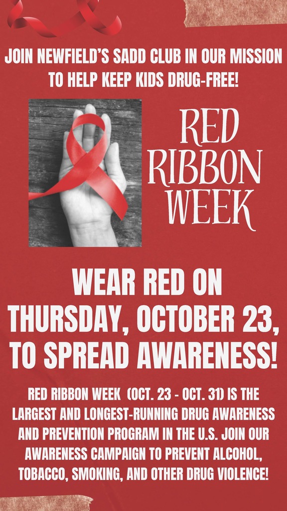 JOIN NEWFIELD’S SADD CLUB IN OUR MISSION TO HELP KEEP KIDS DRUG-FREE! RED RIBBON WEEK  WEAR RED ON THURSDAY, OCTOBER 23, TO SPREAD AWARENESS! JOIN NEWFIELD’S SADD CLUB IN OUR MISSION TO HELP KEEP KIDS DRUG-FREE! RED RIBBON WEEK (OCT. 23 - OCT. 31) IS THE LARGEST AND LONGEST-RUNNING DRUG AWARENESS AND PREVENTION PROGRAM IN THE U.S. JOIN OUR AWARENESS CAMPAIGN TO PREVENT ALCOHOL, TOBACCO, SMOKING, AND OTHER DRUG VIOLENCE!