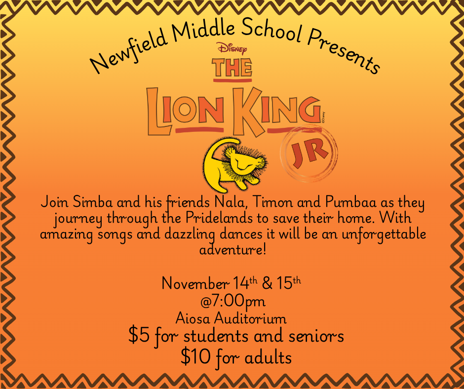 Flyer for the Newfield Middle School production of Disney’s The Lion King Jr. The background is orange with a zigzag border. Text reads: ‘Newfield Middle School Presents Disney’s The Lion King Jr. Join Simba and his friends Nala, Timon, and Pumbaa as they journey through the Pridelands to save their home. With amazing songs and dazzling dances it will be an unforgettable adventure! November 14th & 15th at 7:00 PM, Aiosa Auditorium. $5 for students and seniors, $10 for adults.’ The flyer includes an image of a stylized yellow lion cub.
