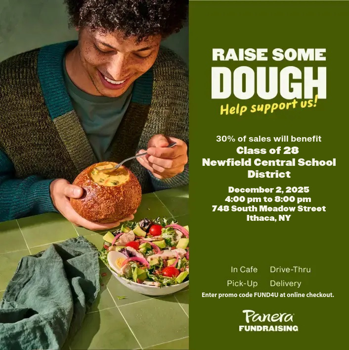 Flyer for a Panera Fundraising event. On the left, a person smiles while eating soup from a bread bowl next to a fresh salad. On the right, text reads: “Raise Some Dough. Help support us!” Below, it states that 30% of sales will benefit the Class of 28, Newfield Central School District. The fundraiser takes place December 2, 2025, from 4:00 to 8:00 p.m. at 748 South Meadow Street, Ithaca, NY. The flyer notes that purchases count in café, drive-thru, pick-up, and delivery, and that online orders should use promo code FUND4U. Panera Fundraising logo appears at the bottom.