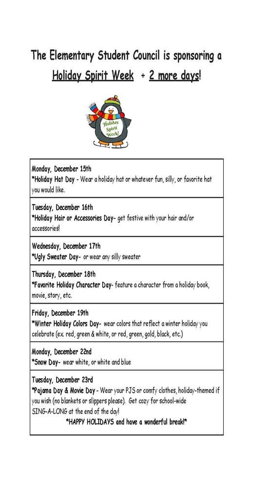 The Elementary Student Council is sponsoring a Holiday Spirit Week + 2 more days! Monday, December 15th *Holiday Hat Day - Wear a holiday hat or whatever fun, silly, or favorite hat you would like. Tuesday, December 16th *Holiday Hair or Accessories Day- get festive with your hair and/or accessories! Wednesday, December 17th *Ugly Sweater Day- or wear any silly sweater Thursday, December 18th *Favorite Holiday Character Day- feature a character from a holiday book, movie, story, etc. Friday, December 19th *Winter Holiday Colors Day- wear colors that reflect a winter holiday you celebrate (ex. red, green & white, or red, green, gold, black, etc.) Monday, December 22nd *Snow Day- wear white, or white and blue Tuesday, December 23rd *Pajama Day & Movie Day - Wear your PJS or comfy clothes, holiday-themed if you wish (no blankets or slippers please). Get cozy for school-wide SING-A-LONG at the end of the day! *HAPPY HOLIDAYS and have a wonderful break!*