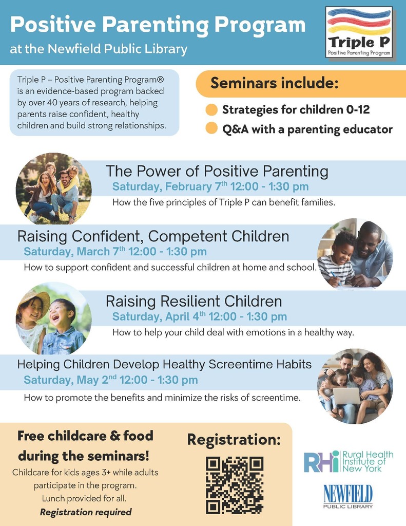 Flyer titled “Positive Parenting Program at the Newfield Public Library” featuring the Triple P Positive Parenting Program logo. The flyer explains that Triple P is an evidence-based parenting program backed by over 40 years of research, designed to help parents raise confident, healthy children and build strong relationships. Seminars include strategies for children ages 0–12 and a question-and-answer session with a parenting educator. The flyer lists four Saturday seminars, all from 12:00 to 1:30 pm: “The Power of Positive Parenting” on February 7, “Raising Confident, Competent Children” on March 7, “Raising Resilient Children” on April 4, and “Helping Children Develop Healthy Screentime Habits” on May 2. Each seminar includes a brief description of the topic. The flyer notes free childcare for children ages 3 and up and free lunch during seminars, with registration required. A QR code is shown for registration. Logos for the Rural Health Institute of New York and the Newfield Public Library appear at the bottom, along with photos of diverse families interacting positively.