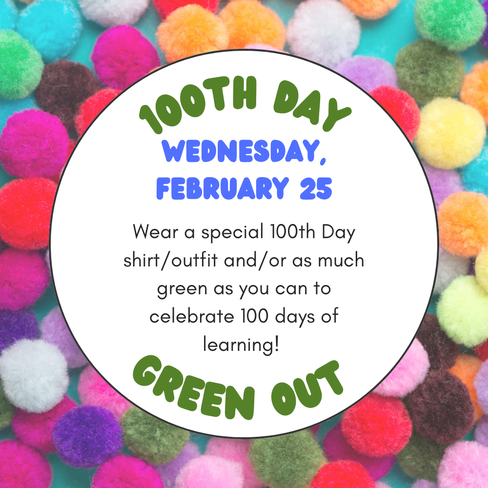 Colorful flyer with a background of bright pom poms. In the center, a white circle reads: “100th Day Wednesday, February 25. Wear a special 100th Day shirt outfit and or as much green as you can to celebrate 100 days of learning. Green Out.”