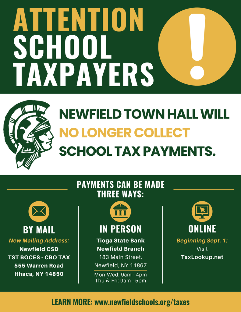 Newfield CSD notice for 2026-2027 school tax payments. Newfield Town Hall will no longer collect school tax payments. Payments may be mailed to Newfield CSD, TST BOCES CBO TAX, 555 Warren Road, Ithaca, NY 14850; paid in person at Tioga State Bank Newfield Branch, 183 Main Street, Monday through Wednesday from 9 a.m. to 4 p.m. and Thursday and Friday from 9 a.m. to 5 p.m.; or paid online beginning September 1 at TaxLookup.net. More information is available at newfieldschools.org/taxes.