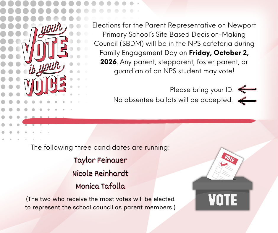 Elections for the Parent Representative on Newport Primary School’s Site Based Decision-Making Council (SBDM) will be in the NPS cafeteria during Family Engagement Day on Friday, October 2, 2026.  Any parent, stepparent, foster parent, or guardian of an NPS student may vote.  Please bring your ID.  No absentee ballots will be accepted. The following three candidates are running: Taylor Feinauer, Nicole Reinhardt, and Monica Tafolla.  (The two who receive the most votes will be elected to represent the school council as parent members)