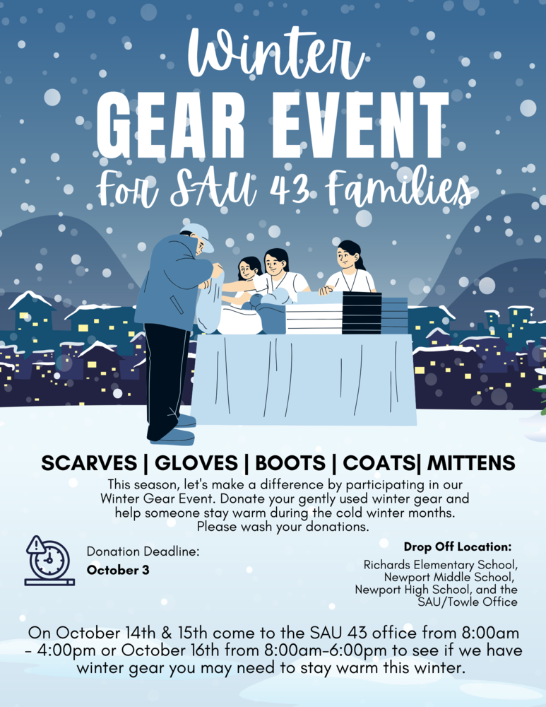 winter gear event for sau 43 families scarves gloves boots coats mittens this season let's make a difference by participating in our winter gear event donate your gently used winter gear and help someone stay warm during the cold winter months please wash your donations drop off locations richards elementary school newport middle school newport high school and the sau towle office on october 15 and 16 come to the sau 43 office from 8am 4pm or october 17 from 8am 6pm to see if we have winter gear you may need to stay warm this winter